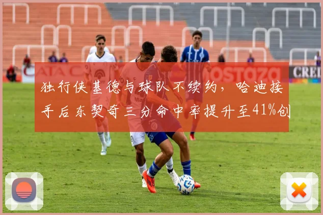 独行侠基德与球队不续约，哈迪接手后东契奇三分命中率提升至41%创生涯新高