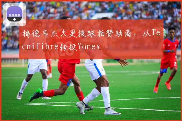 梅德韦杰夫更换球拍赞助商，从Tecnifibre转投Yonex
