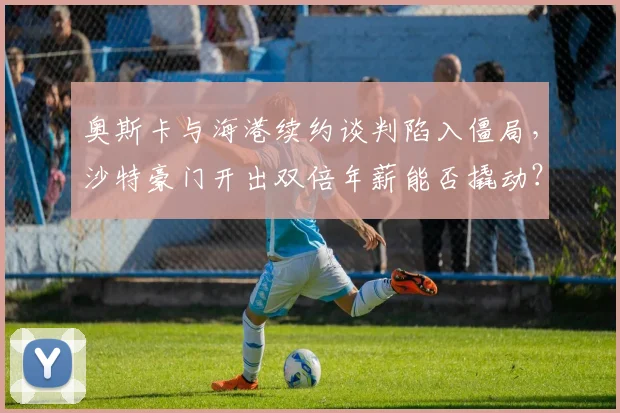 奥斯卡与海港续约谈判陷入僵局，沙特豪门开出双倍年薪能否撬动？