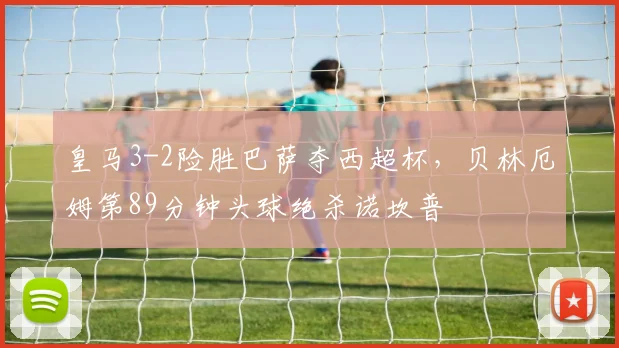 皇马3-2险胜巴萨夺西超杯，贝林厄姆第89分钟头球绝杀诺坎普