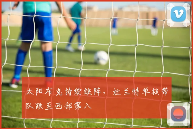 太阳布克持续缺阵，杜兰特单核带队跌至西部第八