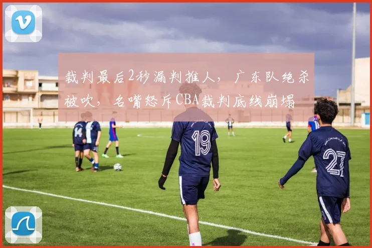 裁判最后2秒漏判推人，广东队绝杀被吹，名嘴怒斥CBA裁判底线崩塌