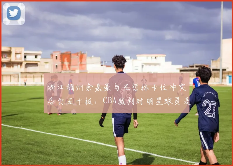 浙江稠州余嘉豪与王哲林卡位冲突各打五十板，CBA裁判对明星球员是否更宽容？