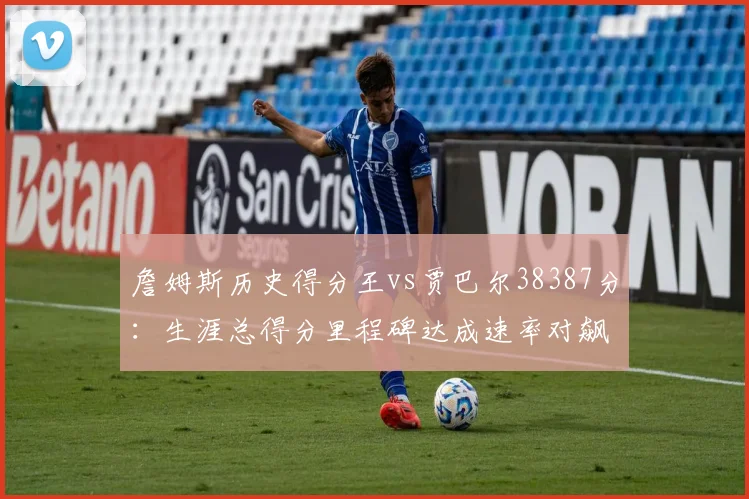 詹姆斯历史得分王vs贾巴尔38387分：生涯总得分里程碑达成速率对飙
