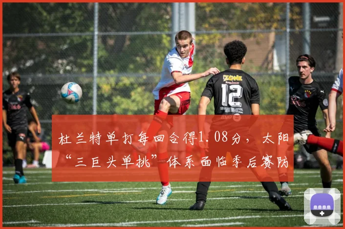 杜兰特单打每回合得1.08分，太阳“三巨头单挑”体系面临季后赛防守强度考验
