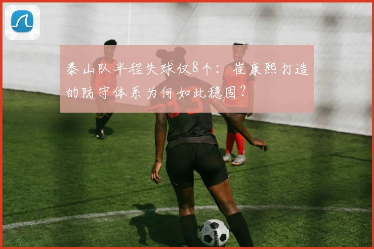 泰山队半程失球仅8个：崔康熙打造的防守体系为何如此稳固？