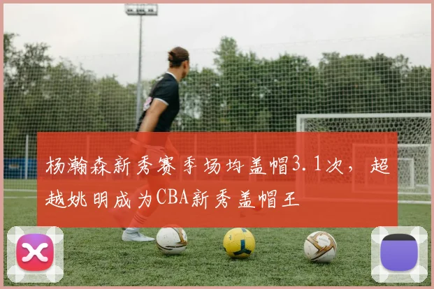 杨瀚森新秀赛季场均盖帽3.1次，超越姚明成为CBA新秀盖帽王