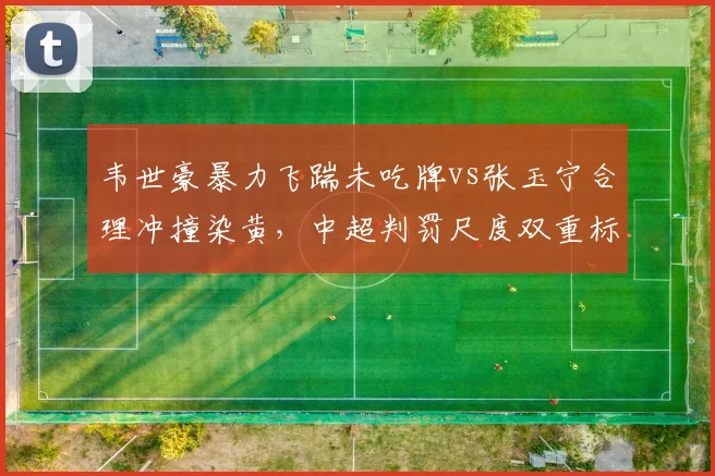 韦世豪暴力飞踹未吃牌vs张玉宁合理冲撞染黄，中超判罚尺度双重标准__br_